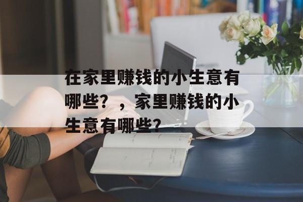 在家里赚钱的小生意有哪些?,家里赚钱的小生意有哪些? 在家里赚钱的小生意有哪些?,家里赚钱的小生意有哪些?