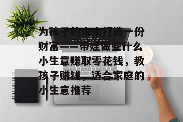 为孩子的未来打造一份财富——带娃做些什么小生意赚取零花钱,教孩子赚钱,适合家庭的小生意推荐 为孩子的未来打造一份财富——带娃做些什么小生意赚取零花钱,教孩子赚钱,适合家庭的小生意推荐