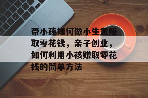 带小孩如何做小生意赚取零花钱,亲子创业,如何利用小孩赚取零花钱的简单方法 带小孩如何做小生意赚取零花钱,亲子创业,如何利用小孩赚取零花钱的简单方法