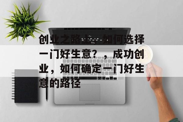 创业之路上,如何选择一门好生意?,成功创业,如何确定一门好生意的路径 创业之路上,如何选择一门好生意?,成功创业,如何确定一门好生意的路径