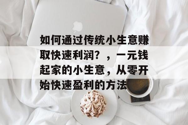 如何通过传统小生意赚取快速利润?,一元钱起家的小生意,从零开始快速盈利的方法 如何通过传统小生意赚取快速利润?,一元钱起家的小生意,从零开始快速盈利的方法
