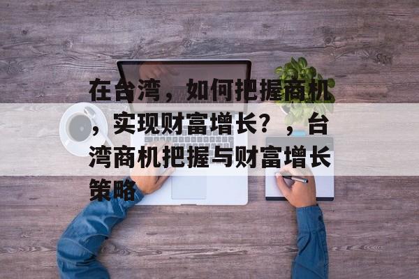 在台湾,如何把握商机,实现财富增长?,台湾商机把握与财富增长策略 在台湾,如何把握商机,实现财富增长?,台湾商机把握与财富增长策略