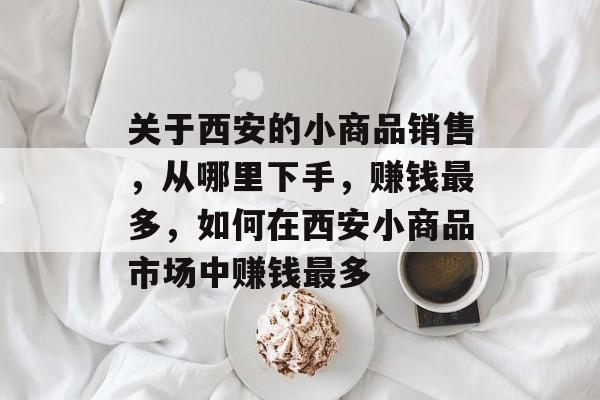 关于西安的小商品销售,从哪里下手,赚钱最多,如何在西安小商品市场中赚钱最多 关于西安的小商品销售,从哪里下手,赚钱最多,如何在西安小商品市场中赚钱最多