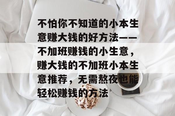 不怕你不知道的小本生意赚大钱的好方法——不加班赚钱的小生意,赚大钱的不加班小本生意推荐,无需熬夜也能轻松赚钱的方法 不怕你不知道的小本生意赚大钱的好方法——不加班赚钱的小生意,赚大钱的不加班小本生意推荐,无需熬夜也能轻松赚钱的方法