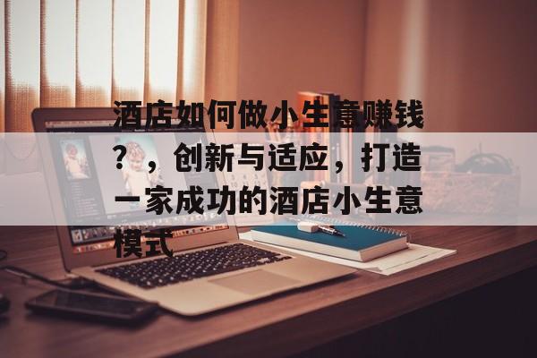 酒店如何做小生意赚钱?,创新与适应,打造一家成功的酒店小生意模式 酒店如何做小生意赚钱?,创新与适应,打造一家成功的酒店小生意模式