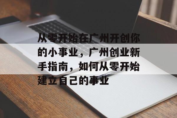 从零开始在广州开创你的小事业,广州创业新手指南,如何从零开始建立自己的事业 从零开始在广州开创你的小事业,广州创业新手指南,如何从零开始建立自己的事业