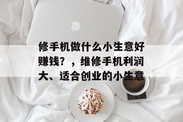 修手机做什么小生意好赚钱?,维修手机利润大、适合创业的小生意 修手机做什么小生意好赚钱?,维修手机利润大、适合创业的小生意
