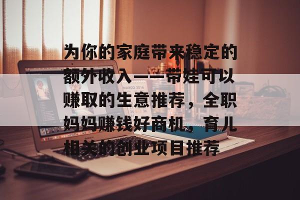为你的家庭带来稳定的额外收入——带娃可以赚取的生意推荐,全职妈妈赚钱好商机,育儿相关的创业项目推荐 为你的家庭带来稳定的额外收入——带娃可以赚取的生意推荐,全职妈妈赚钱好商机,育儿相关的创业项目推荐
