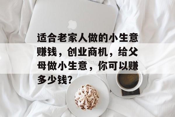 适合老家人做的小生意赚钱,创业商机,给父母做小生意,你可以赚多少钱? 适合老家人做的小生意赚钱,创业商机,给父母做小生意,你可以赚多少钱?