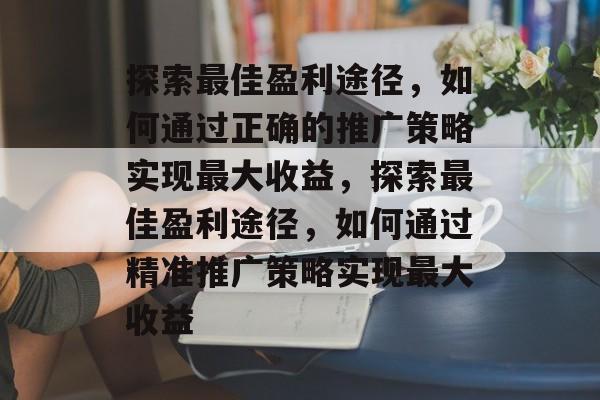 探索最佳盈利途径,如何通过正确的推广策略实现最大收益,探索最佳盈利途径,如何通过精准推广策略实现最大收益 探索最佳盈利途径,如何通过正确的推广策略实现最大收益,探索最佳盈利途径,如何通过精准推广策略实现最大收益