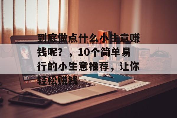 到底做点什么小生意赚钱呢?,10个简单易行的小生意推荐,让你轻松赚钱 到底做点什么小生意赚钱呢?,10个简单易行的小生意推荐,让你轻松赚钱
