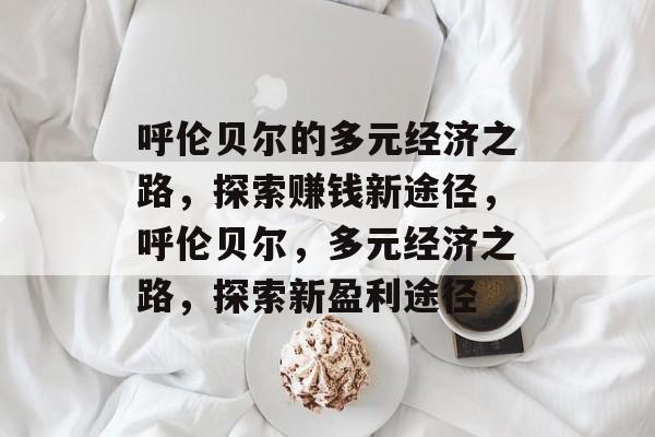 呼伦贝尔的多元经济之路,探索赚钱新途径,呼伦贝尔,多元经济之路,探索新盈利途径 呼伦贝尔的多元经济之路,探索赚钱新途径,呼伦贝尔,多元经济之路,探索新盈利途径