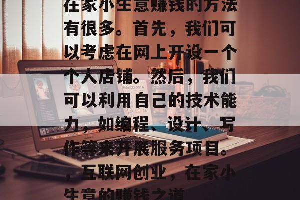 在家小生意赚钱的方法有很多。首先,我们可以考虑在网上开设一个个人店铺。然后,我们可以利用自己的技术能力,如编程、设计、写作等来开展服务项目。,互联网创业,在家小生意的赚钱之道 在家小生意赚钱的方法有很多。首先,我们可以考虑在网上开设一个个人店铺。然后,我们可以利用自己的技术能力,如编程、设计、写作等来开展服务项目。,互联网创业,在家小生意的赚钱之道