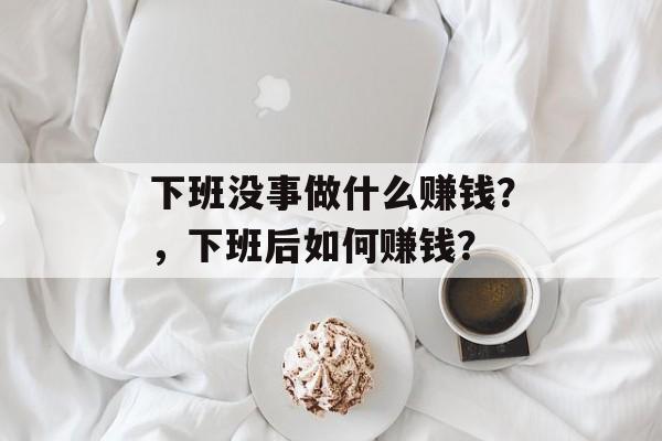 下班没事做什么赚钱?,下班后如何赚钱? 下班没事做什么赚钱?,下班后如何赚钱?