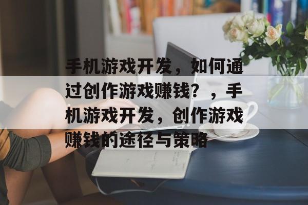 手机游戏开发,如何通过创作游戏赚钱?,手机游戏开发,创作游戏赚钱的途径与策略 手机游戏开发,如何通过创作游戏赚钱?,手机游戏开发,创作游戏赚钱的途径与策略