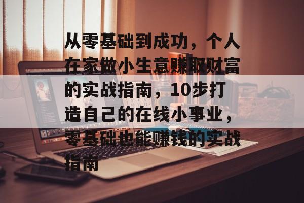 从零基础到成功,个人在家做小生意赚取财富的实战指南,10步打造自己的在线小事业,零基础也能赚钱的实战指南 从零基础到成功,个人在家做小生意赚取财富的实战指南,10步打造自己的在线小事业,零基础也能赚钱的实战指南