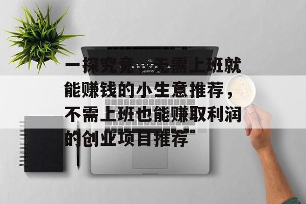 一探究竟,无需上班就能赚钱的小生意推荐,不需上班也能赚取利润的创业项目推荐 一探究竟,无需上班就能赚钱的小生意推荐,不需上班也能赚取利润的创业项目推荐