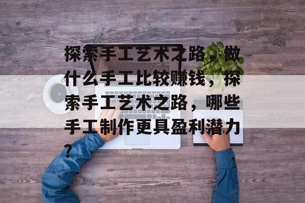 探索手工艺术之路,做什么手工比较赚钱,探索手工艺术之路,哪些手工制作更具盈利潜力? 探索手工艺术之路,做什么手工比较赚钱,探索手工艺术之路,哪些手工制作更具盈利潜力?