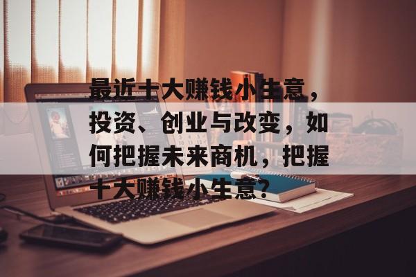 最近十大赚钱小生意,投资、创业与改变,如何把握未来商机,把握十大赚钱小生意? 最近十大赚钱小生意,投资、创业与改变,如何把握未来商机,把握十大赚钱小生意?