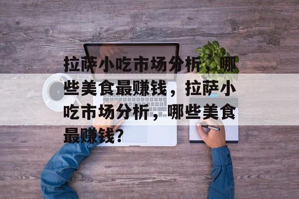 拉萨小吃市场分析,哪些美食最赚钱,拉萨小吃市场分析,哪些美食最赚钱? 拉萨小吃市场分析,哪些美食最赚钱,拉萨小吃市场分析,哪些美食最赚钱?