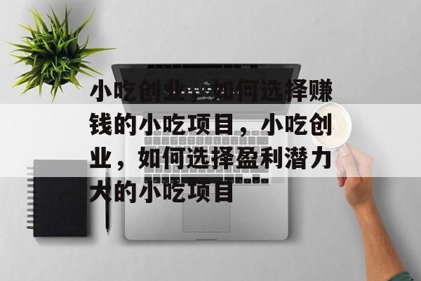 小吃创业，如何选择赚钱的小吃项目，小吃创业，如何选择盈利潜力大的小吃项目