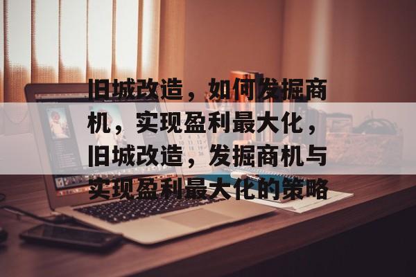 旧城改造,如何发掘商机,实现盈利最大化,旧城改造,发掘商机与实现盈利最大化的策略 旧城改造,如何发掘商机,实现盈利最大化,旧城改造,发掘商机与实现盈利最大化的策略