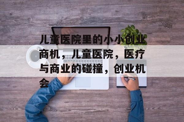 儿童医院里的小小创业商机,儿童医院,医疗与商业的碰撞,创业机会 儿童医院里的小小创业商机,儿童医院,医疗与商业的碰撞,创业机会