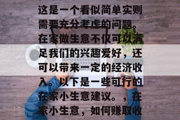 在家做小生意能赚钱?这是一个看似简单实则需要充分考虑的问题。在家做生意不仅可以满足我们的兴趣爱好,还可以带来一定的经济收入。以下是一些可行的在家小生意建议。,在家小生意,如何赚取收入和满足兴趣爱好 在家做小生意能赚钱?这是一个看似简单实则需要充分考虑的问题。在家做生意不仅可以满足我们的兴趣爱好,还可以带来一定的经济收入。以下是一些可行的在家小生意建议。,在家小生意,如何赚取收入和满足兴趣爱好