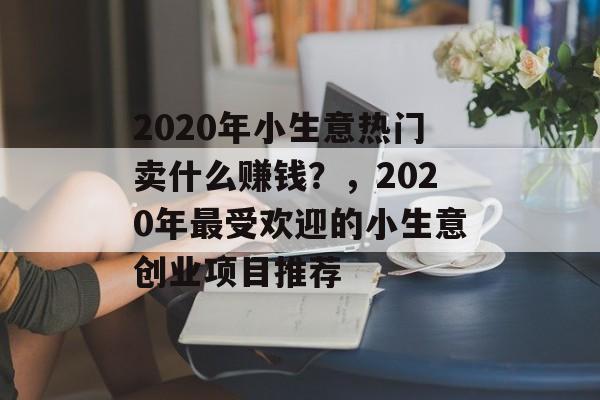 2020年小生意热门卖什么赚钱?,2020年最受欢迎的小生意创业项目推荐 2020年小生意热门卖什么赚钱?,2020年最受欢迎的小生意创业项目推荐
