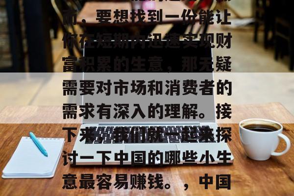在中国,创业是一条充满无限可能的道路。然而,要想找到一份能让你在短期内迅速实现财富积累的生意,那无疑需要对市场和消费者的需求有深入的理解。接下来,我们就一起来探讨一下中国的哪些小生意最容易赚钱。,中国哪些小生意最容易赚钱? 在中国,创业是一条充满无限可能的道路。然而,要想找到一份能让你在短期内迅速实现财富积累的生意,那无疑需要对市场和消费者的需求有深入的理解。接下来,我们就一起来探讨一下中国的哪些小生意最容易赚钱。,中国哪些小生意最容易赚钱?