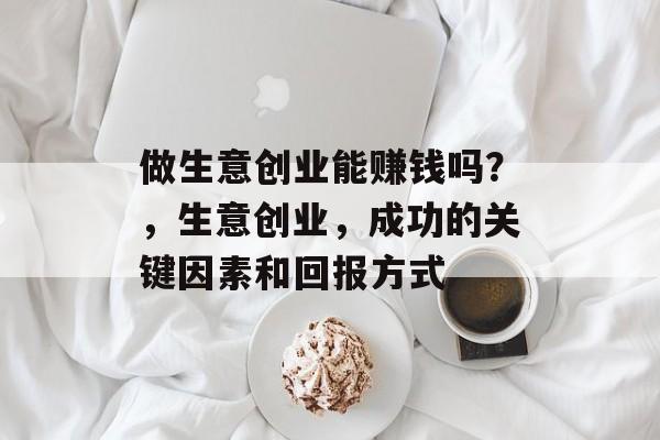 做生意创业能赚钱吗?,生意创业,成功的关键因素和回报方式 做生意创业能赚钱吗?,生意创业,成功的关键因素和回报方式