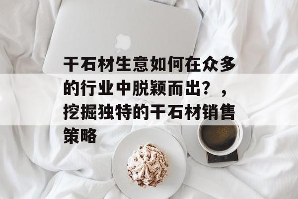 干石材生意如何在众多的行业中脱颖而出?,挖掘独特的干石材销售策略 干石材生意如何在众多的行业中脱颖而出?,挖掘独特的干石材销售策略
