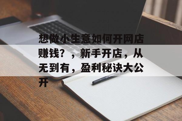 想做小生意如何开网店赚钱?,新手开店,从无到有,盈利秘诀大公开 想做小生意如何开网店赚钱?,新手开店,从无到有,盈利秘诀大公开