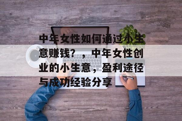 中年女性如何通过小生意赚钱?,中年女性创业的小生意,盈利途径与成功经验分享 中年女性如何通过小生意赚钱?,中年女性创业的小生意,盈利途径与成功经验分享