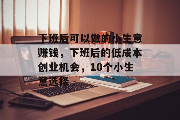 下班后可以做的小生意赚钱,下班后的低成本创业机会,10个小生意选择 下班后可以做的小生意赚钱,下班后的低成本创业机会,10个小生意选择
