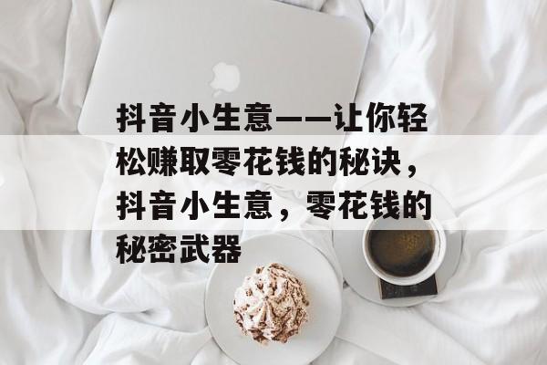 抖音小生意——让你轻松赚取零花钱的秘诀,抖音小生意,零花钱的秘密武器 抖音小生意——让你轻松赚取零花钱的秘诀,抖音小生意,零花钱的秘密武器