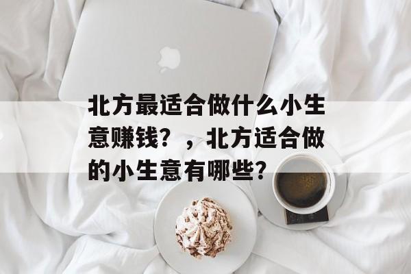 北方最适合做什么小生意赚钱?,北方适合做的小生意有哪些? 北方最适合做什么小生意赚钱?,北方适合做的小生意有哪些?