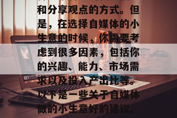 自媒体现在已经成为一种非常普遍的获取信息和分享观点的方式。但是,在选择自媒体的小生意的时候,你需要考虑到很多因素,包括你的兴趣、能力、市场需求以及投入产出比等。以下是一些关于自媒体做的小生意好的建议。,如何在自媒体市场中找到自己的创业方向? 自媒体现在已经成为一种非常普遍的获取信息和分享观点的方式。但是,在选择自媒体的小生意的时候,你需要考虑到很多因素,包括你的兴趣、能力、市场需求以及投入产出比等。以下是一些关于自媒体做的小生意好的建议。,如何在自媒体市场中找到自己的创业方向?