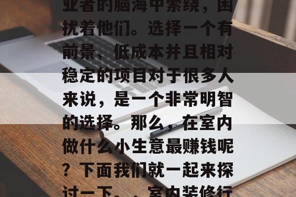 室内做什么小生意最赚钱?这个问题在众多创业者的脑海中萦绕,困扰着他们。选择一个有前景、低成本并且相对稳定的项目对于很多人来说,是一个非常明智的选择。那么,在室内做什么小生意最赚钱呢?下面我们就一起来探讨一下。,室内装修行业挣钱吗? 哪些室内装修生意值得投资 室内做什么小生意最赚钱?这个问题在众多创业者的脑海中萦绕,困扰着他们。选择一个有前景、低成本并且相对稳定的项目对于很多人来说,是一个非常明智的选择。那么,在室内做什么小生意最赚钱呢?下面我们就一起来探讨一下。,室内装修行业挣钱吗? 哪些室内装修生意值得投资