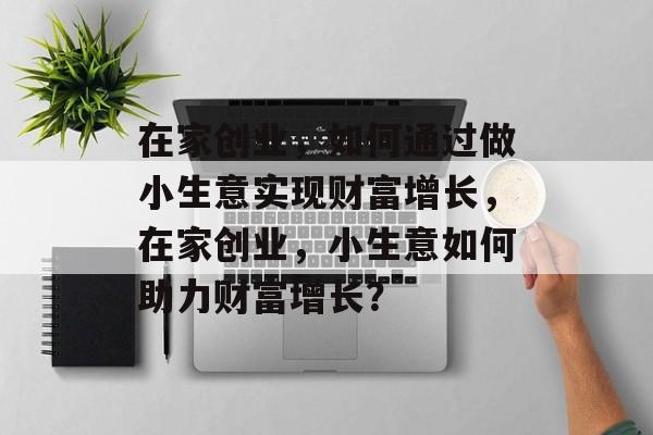 在家创业,如何通过做小生意实现财富增长,在家创业,小生意如何助力财富增长? 在家创业,如何通过做小生意实现财富增长,在家创业,小生意如何助力财富增长?