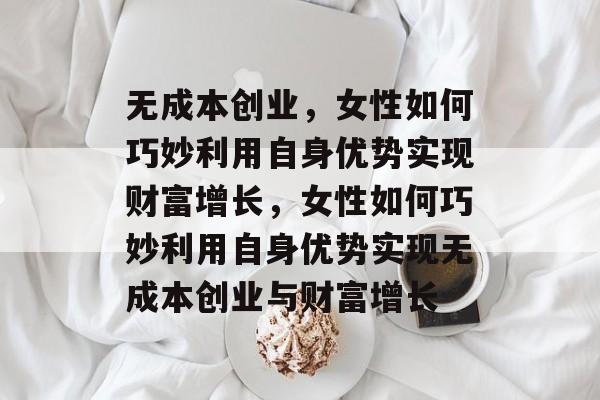 无成本创业,女性如何巧妙利用自身优势实现财富增长,女性如何巧妙利用自身优势实现无成本创业与财富增长 无成本创业,女性如何巧妙利用自身优势实现财富增长,女性如何巧妙利用自身优势实现无成本创业与财富增长