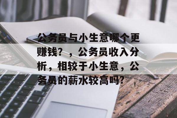 公务员与小生意哪个更赚钱？，公务员收入分析，相较于小生意，公务员的薪水较高吗?