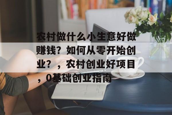 农村做什么小生意好做赚钱?如何从零开始创业?,农村创业好项目,0基础创业指南 农村做什么小生意好做赚钱?如何从零开始创业?,农村创业好项目,0基础创业指南