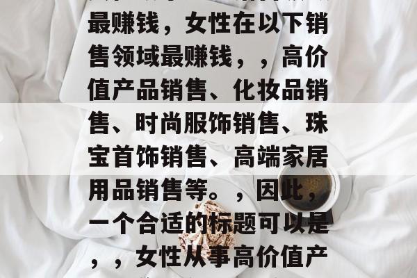 女性从事哪些销售领域最赚钱,女性在以下销售领域最赚钱,,高价值产品销售、化妆品销售、时尚服饰销售、珠宝首饰销售、高端家居用品销售等。,因此,一个合适的标题可以是,,女性从事高价值产品销售等领域最赚钱 女性从事哪些销售领域最赚钱,女性在以下销售领域最赚钱,,高价值产品销售、化妆品销售、时尚服饰销售、珠宝首饰销售、高端家居用品销售等。,因此,一个合适的标题可以是,,女性从事高价值产品销售等领域最赚钱