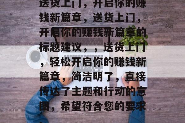 送货上门,开启你的赚钱新篇章,送货上门,开启你的赚钱新篇章的标题建议,,送货上门,轻松开启你的赚钱新篇章,简洁明了,直接传达了主题和行动的意图,希望符合您的要求。 送货上门,开启你的赚钱新篇章,送货上门,开启你的赚钱新篇章的标题建议,,送货上门,轻松开启你的赚钱新篇章,简洁明了,直接传达了主题和行动的意图,希望符合您的要求。