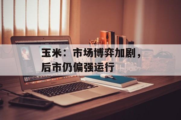 玉米:市场博弈加剧,后市仍偏强运行 玉米:市场博弈加剧,后市仍偏强运行