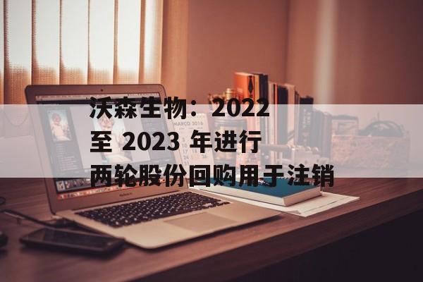 沃森生物:2022 至 2023 年进行两轮股份回购用于注销 沃森生物:2022 至 2023 年进行两轮股份回购用于注销