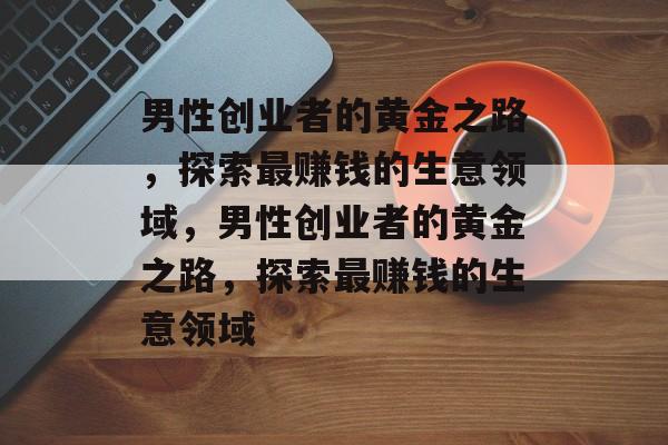 男性创业者的黄金之路,探索最赚钱的生意领域,男性创业者的黄金之路,探索最赚钱的生意领域 男性创业者的黄金之路,探索最赚钱的生意领域,男性创业者的黄金之路,探索最赚钱的生意领域