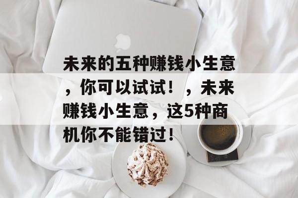 未来的五种赚钱小生意,你可以试试!,未来赚钱小生意,这5种商机你不能错过! 未来的五种赚钱小生意,你可以试试!,未来赚钱小生意,这5种商机你不能错过!