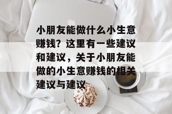 小朋友能做什么小生意赚钱?这里有一些建议和建议,关于小朋友能做的小生意赚钱的相关建议与建议 小朋友能做什么小生意赚钱?这里有一些建议和建议,关于小朋友能做的小生意赚钱的相关建议与建议